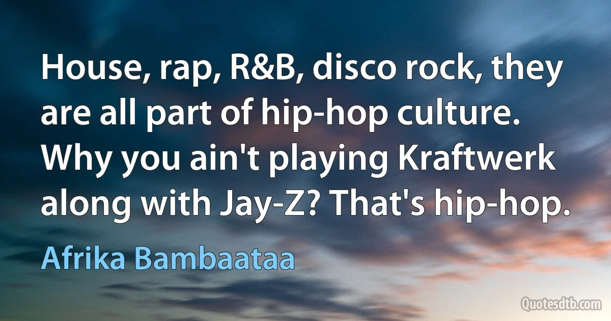 House, rap, R&B, disco rock, they are all part of hip-hop culture. Why you ain't playing Kraftwerk along with Jay-Z? That's hip-hop. (Afrika Bambaataa)