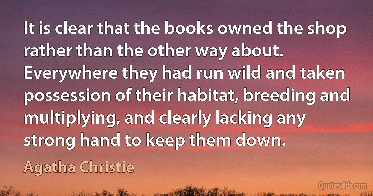 It is clear that the books owned the shop rather than the other way about. Everywhere they had run wild and taken possession of their habitat, breeding and multiplying, and clearly lacking any strong hand to keep them down. (Agatha Christie)