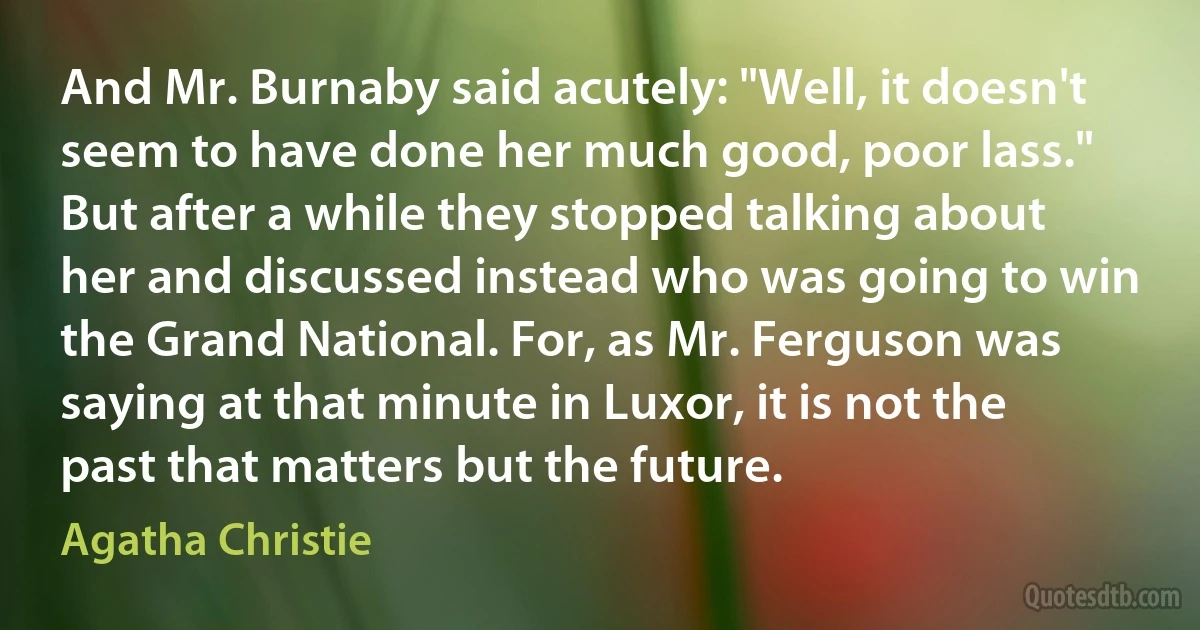 And Mr. Burnaby said acutely: "Well, it doesn't seem to have done her much good, poor lass." But after a while they stopped talking about her and discussed instead who was going to win the Grand National. For, as Mr. Ferguson was saying at that minute in Luxor, it is not the past that matters but the future. (Agatha Christie)