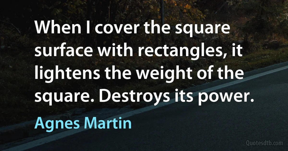 When I cover the square surface with rectangles, it lightens the weight of the square. Destroys its power. (Agnes Martin)