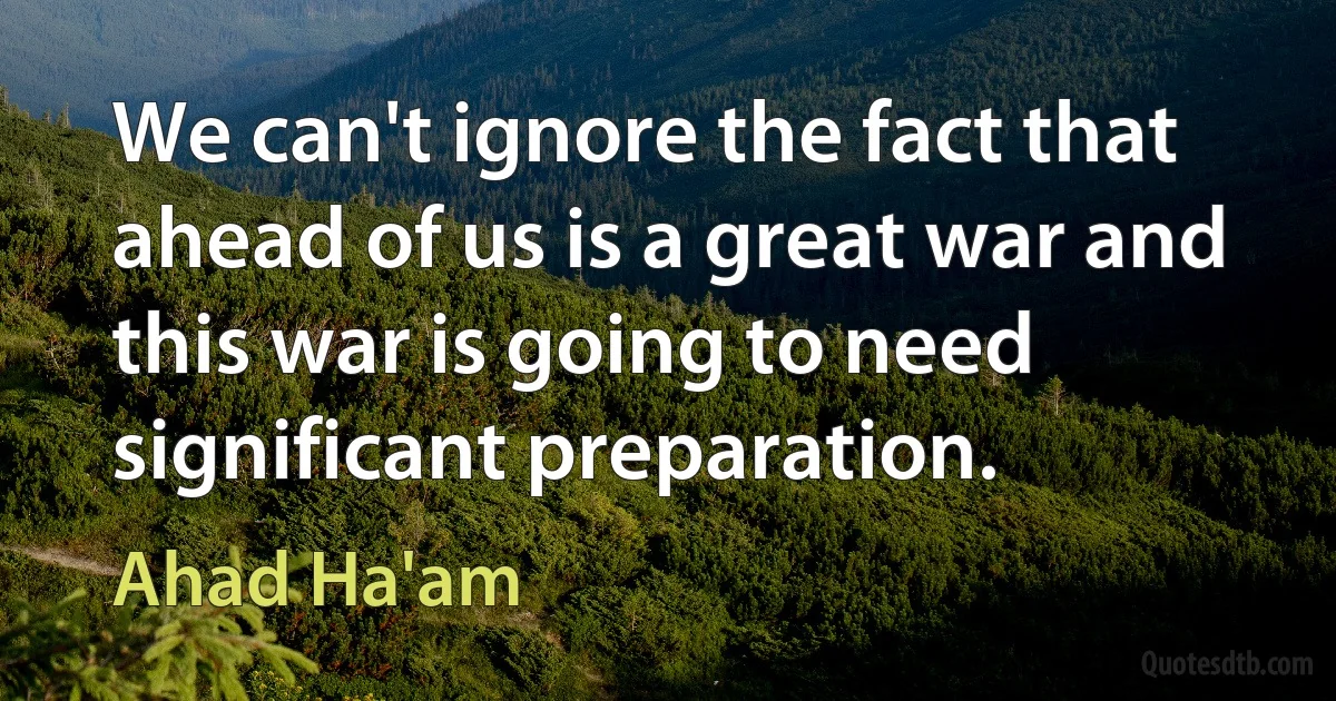 We can't ignore the fact that ahead of us is a great war and this war is going to need significant preparation. (Ahad Ha'am)