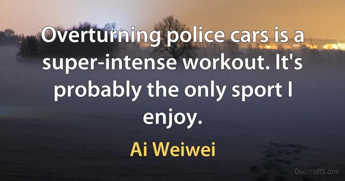 Overturning police cars is a super-intense workout. It's probably the only sport I enjoy. (Ai Weiwei)