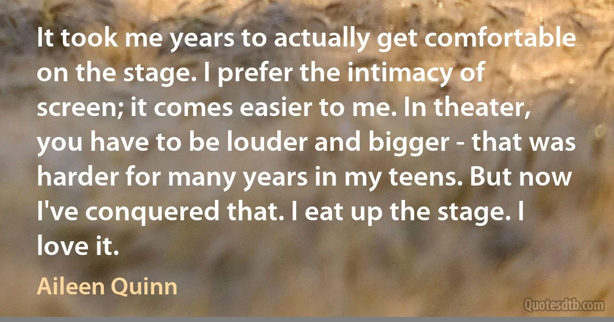 It took me years to actually get comfortable on the stage. I prefer the intimacy of screen; it comes easier to me. In theater, you have to be louder and bigger - that was harder for many years in my teens. But now I've conquered that. I eat up the stage. I love it. (Aileen Quinn)