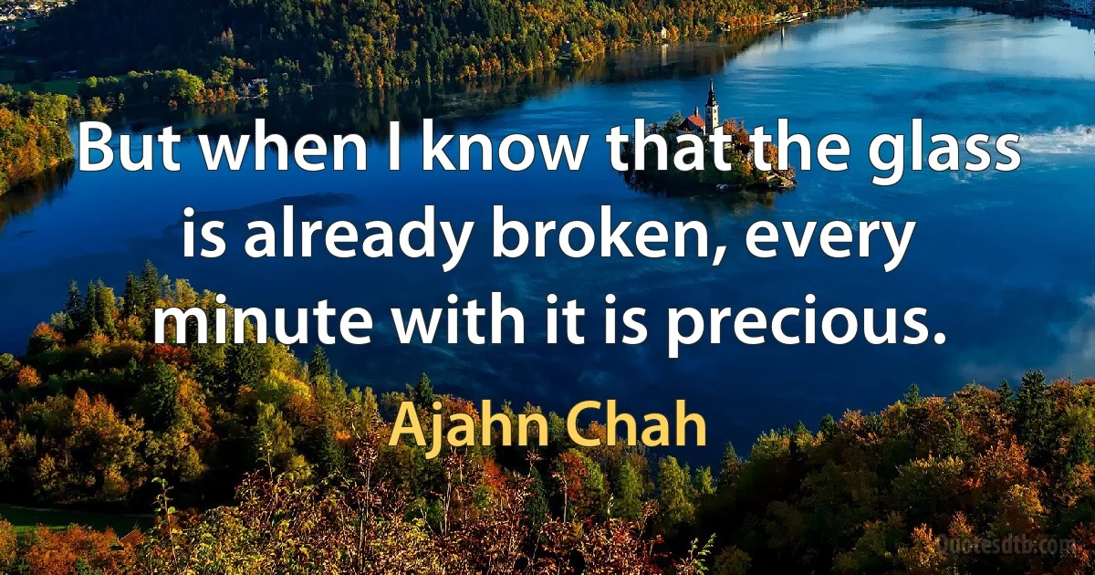 But when I know that the glass is already broken, every minute with it is precious. (Ajahn Chah)