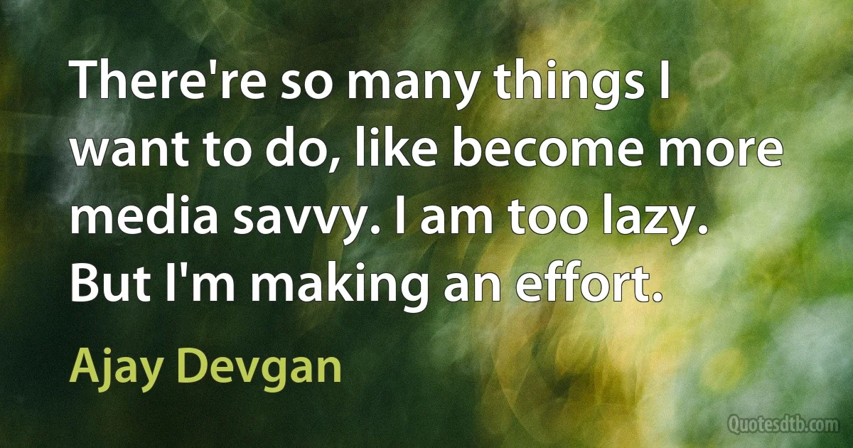 There're so many things I want to do, like become more media savvy. I am too lazy. But I'm making an effort. (Ajay Devgan)