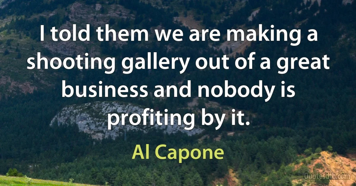 I told them we are making a shooting gallery out of a great business and nobody is profiting by it. (Al Capone)