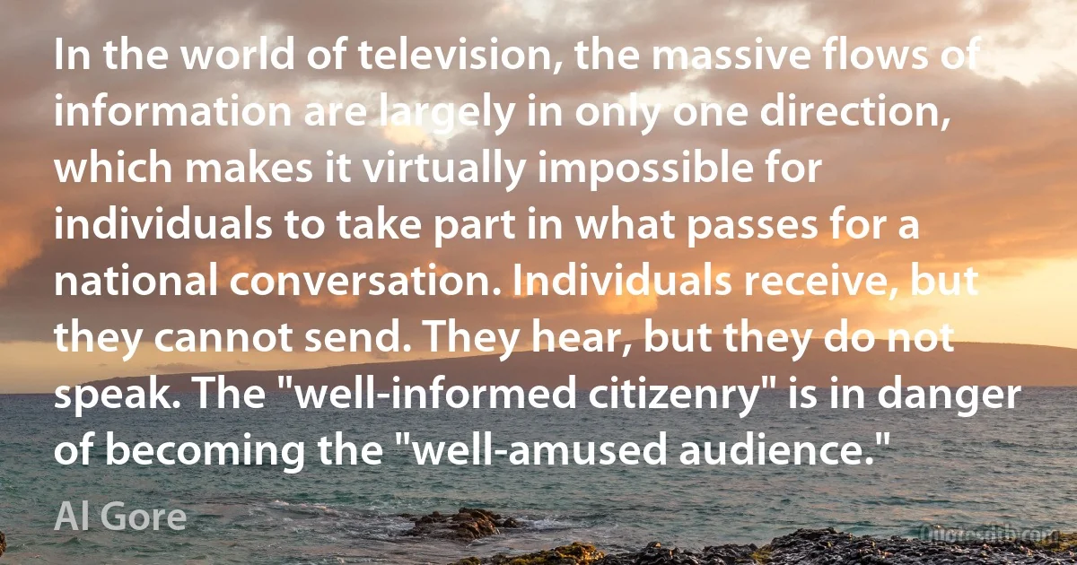 In the world of television, the massive flows of information are largely in only one direction, which makes it virtually impossible for individuals to take part in what passes for a national conversation. Individuals receive, but they cannot send. They hear, but they do not speak. The "well-informed citizenry" is in danger of becoming the "well-amused audience." (Al Gore)