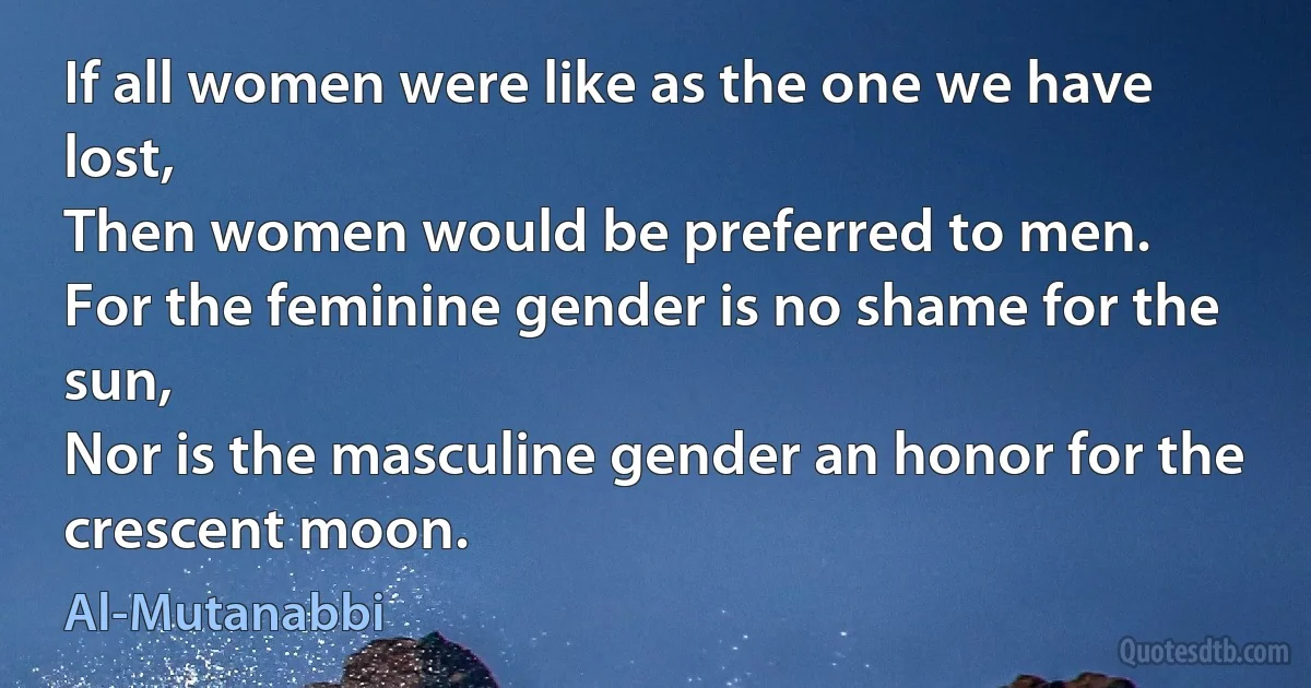 If all women were like as the one we have lost,
Then women would be preferred to men.
For the feminine gender is no shame for the sun,
Nor is the masculine gender an honor for the crescent moon. (Al-Mutanabbi)