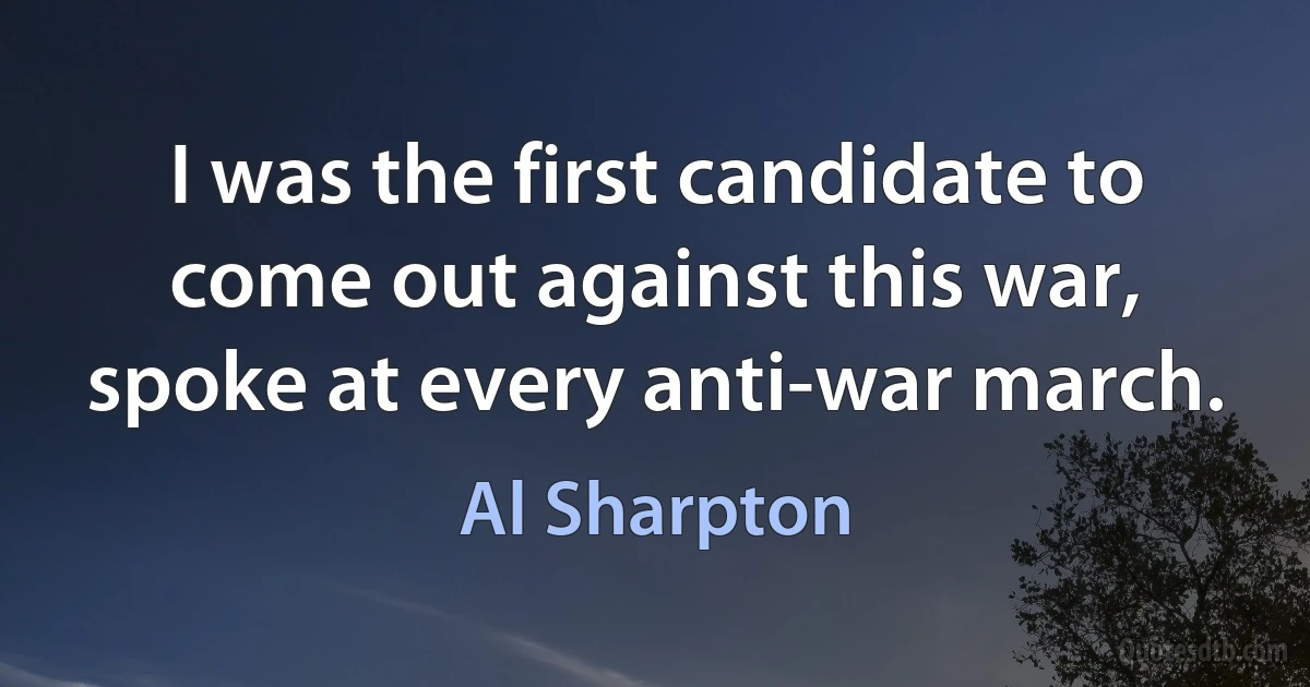 I was the first candidate to come out against this war, spoke at every anti-war march. (Al Sharpton)