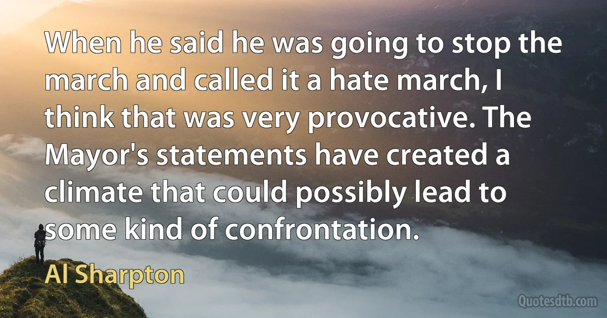 When he said he was going to stop the march and called it a hate march, I think that was very provocative. The Mayor's statements have created a climate that could possibly lead to some kind of confrontation. (Al Sharpton)