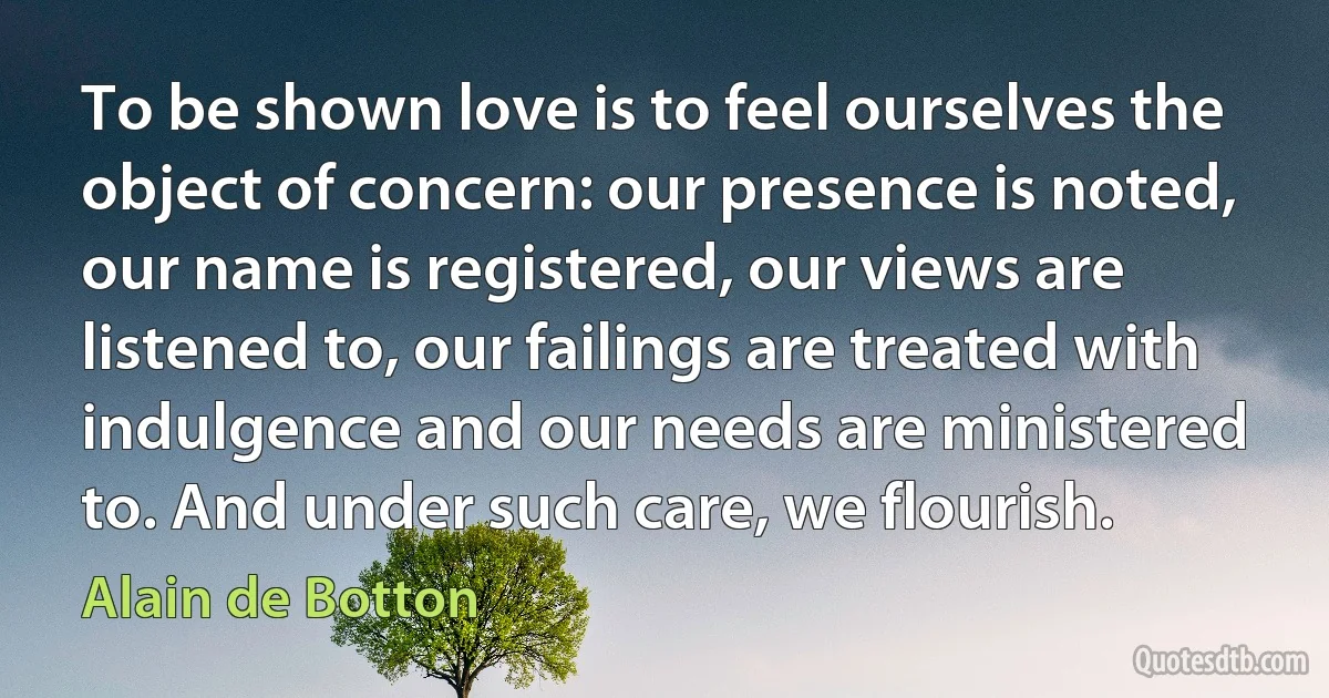 To be shown love is to feel ourselves the object of concern: our presence is noted, our name is registered, our views are listened to, our failings are treated with indulgence and our needs are ministered to. And under such care, we flourish. (Alain de Botton)