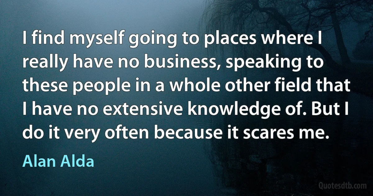 I find myself going to places where I really have no business, speaking to these people in a whole other field that I have no extensive knowledge of. But I do it very often because it scares me. (Alan Alda)