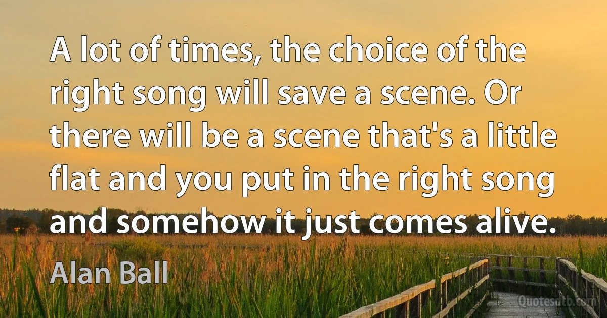 A lot of times, the choice of the right song will save a scene. Or there will be a scene that's a little flat and you put in the right song and somehow it just comes alive. (Alan Ball)