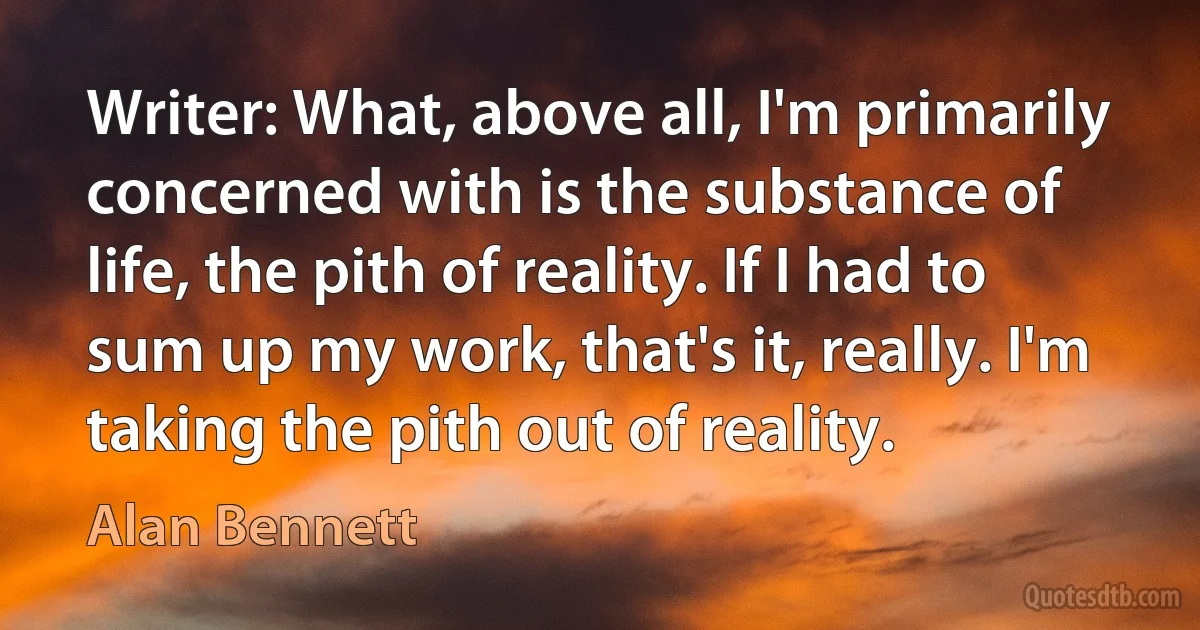 Writer: What, above all, I'm primarily concerned with is the substance of life, the pith of reality. If I had to sum up my work, that's it, really. I'm taking the pith out of reality. (Alan Bennett)