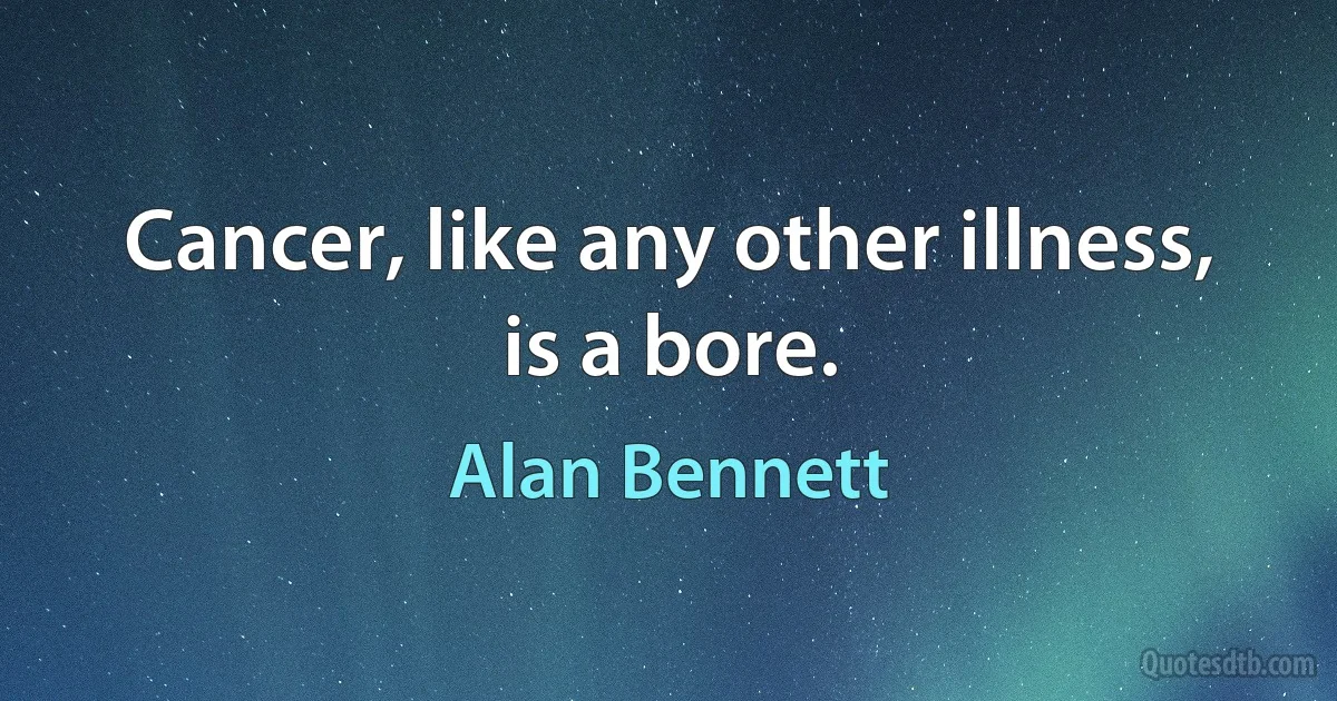 Cancer, like any other illness, is a bore. (Alan Bennett)