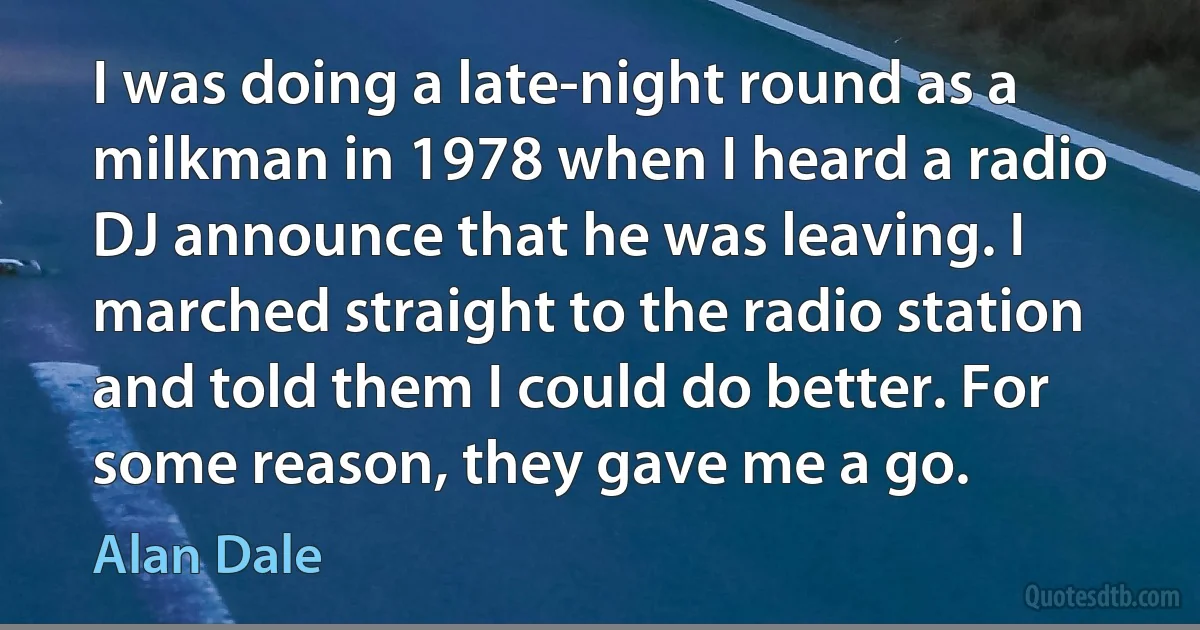 I was doing a late-night round as a milkman in 1978 when I heard a radio DJ announce that he was leaving. I marched straight to the radio station and told them I could do better. For some reason, they gave me a go. (Alan Dale)