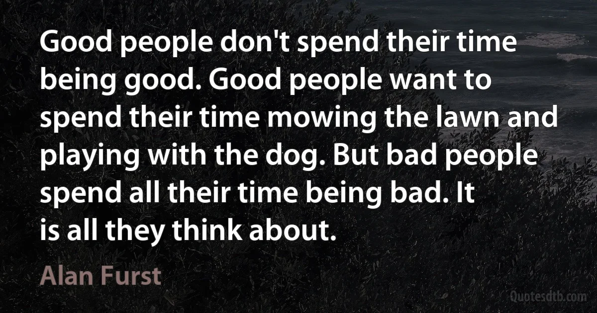 Good people don't spend their time being good. Good people want to spend their time mowing the lawn and playing with the dog. But bad people spend all their time being bad. It is all they think about. (Alan Furst)