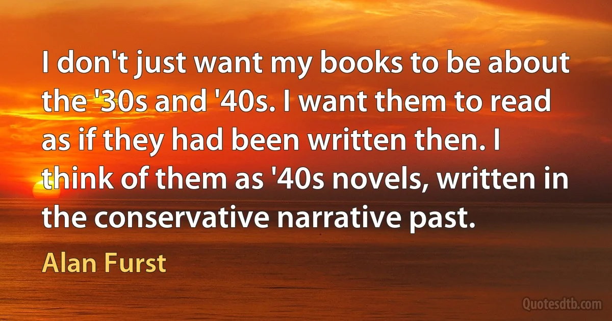 I don't just want my books to be about the '30s and '40s. I want them to read as if they had been written then. I think of them as '40s novels, written in the conservative narrative past. (Alan Furst)