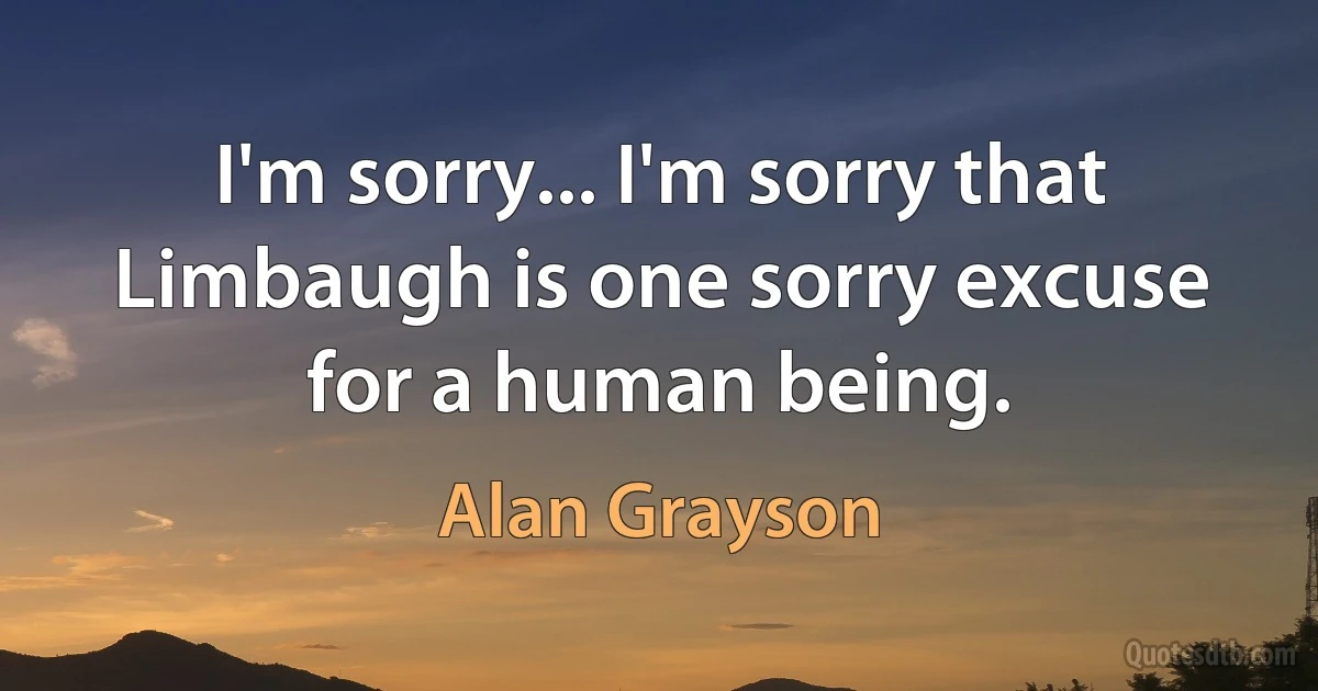 I'm sorry... I'm sorry that Limbaugh is one sorry excuse for a human being. (Alan Grayson)