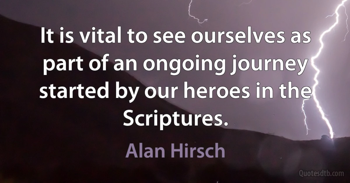 It is vital to see ourselves as part of an ongoing journey started by our heroes in the Scriptures. (Alan Hirsch)