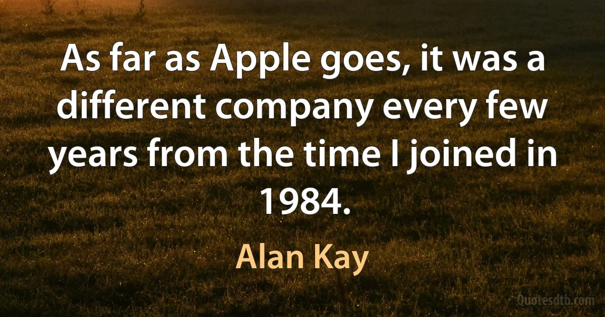 As far as Apple goes, it was a different company every few years from the time I joined in 1984. (Alan Kay)