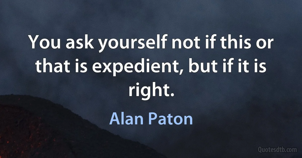 You ask yourself not if this or that is expedient, but if it is right. (Alan Paton)