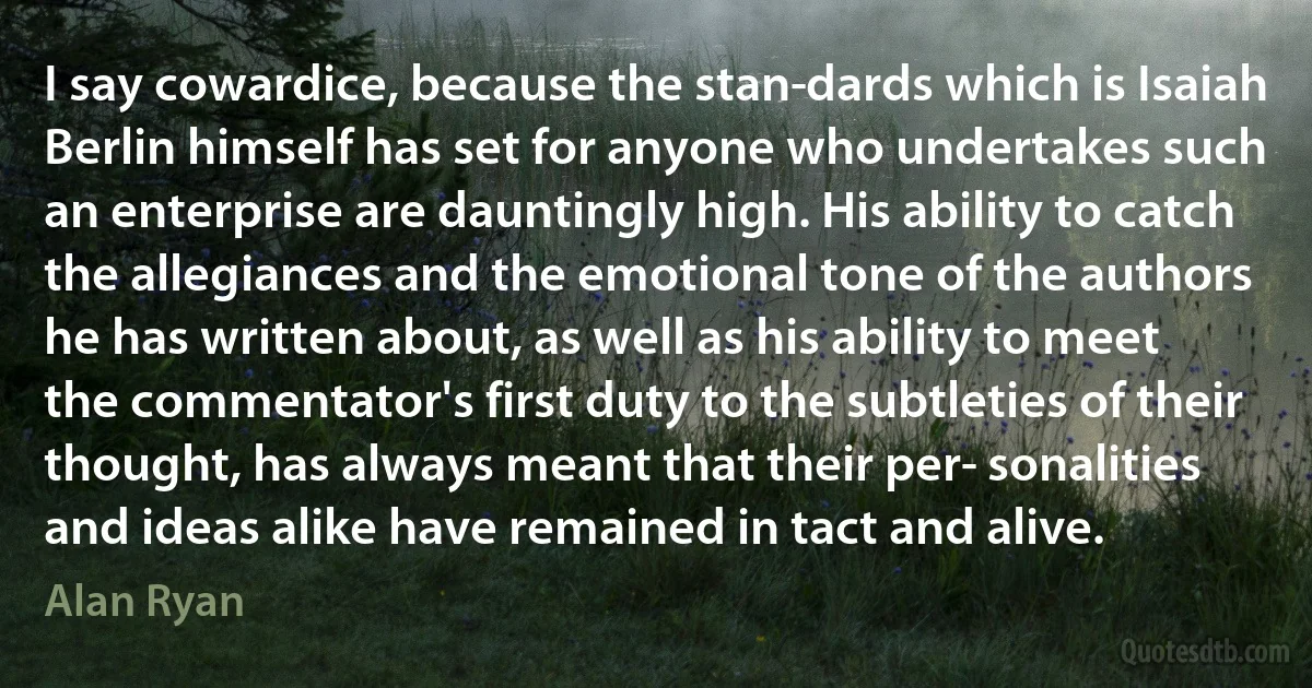 I say cowardice, because the stan­dards which is Isaiah Berlin himself has set for anyone who undertakes such an enterprise are dauntingly high. His ability to catch the allegiances and the emotional tone of the authors he has written about, as well as his ability to meet the commentator's first duty to the subtleties of their thought, has always meant that their per­ sonalities and ideas alike have remained in tact and alive. (Alan Ryan)