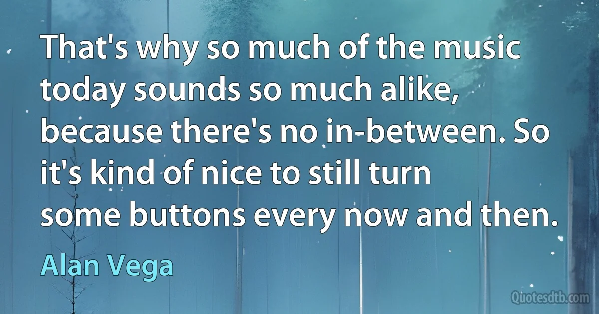 That's why so much of the music today sounds so much alike, because there's no in-between. So it's kind of nice to still turn some buttons every now and then. (Alan Vega)