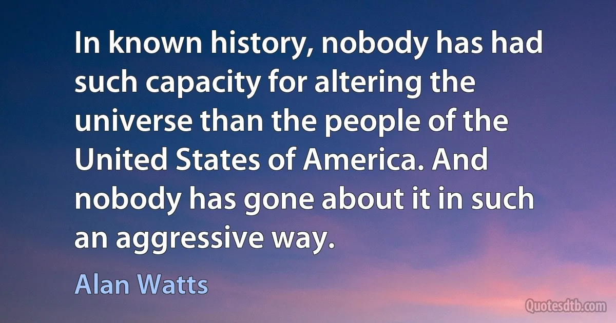 In known history, nobody has had such capacity for altering the universe than the people of the United States of America. And nobody has gone about it in such an aggressive way. (Alan Watts)