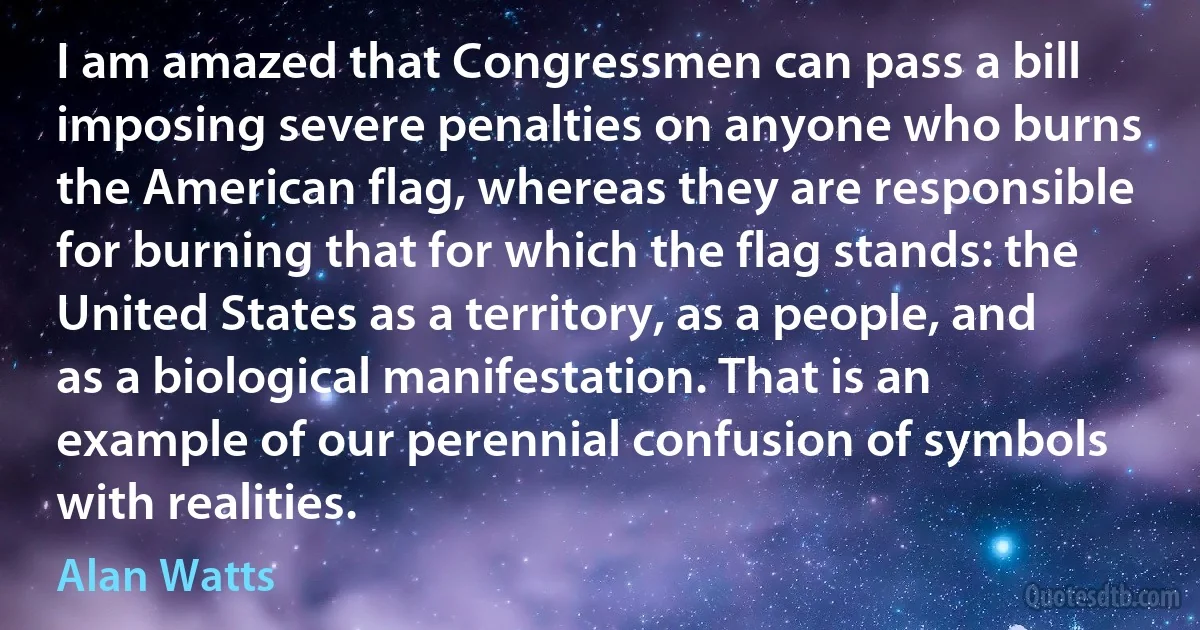 I am amazed that Congressmen can pass a bill imposing severe penalties on anyone who burns the American flag, whereas they are responsible for burning that for which the flag stands: the United States as a territory, as a people, and as a biological manifestation. That is an example of our perennial confusion of symbols with realities. (Alan Watts)