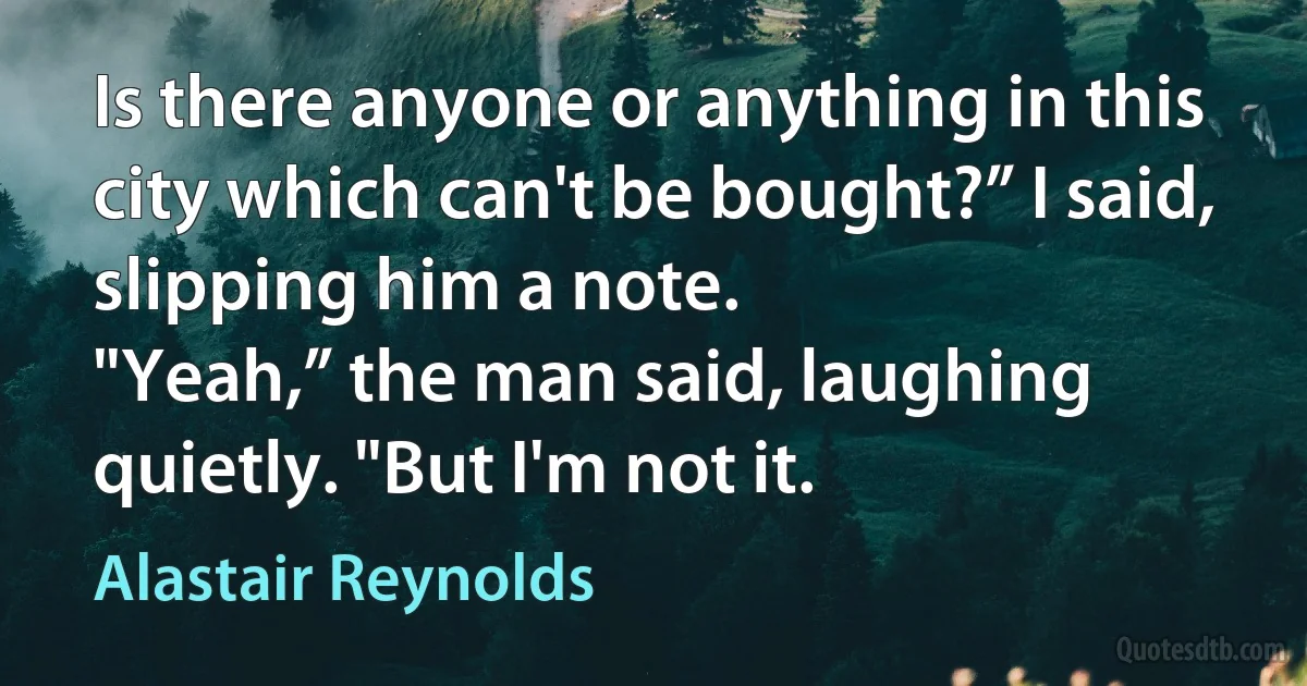 Is there anyone or anything in this city which can't be bought?” I said, slipping him a note.
"Yeah,” the man said, laughing quietly. "But I'm not it. (Alastair Reynolds)