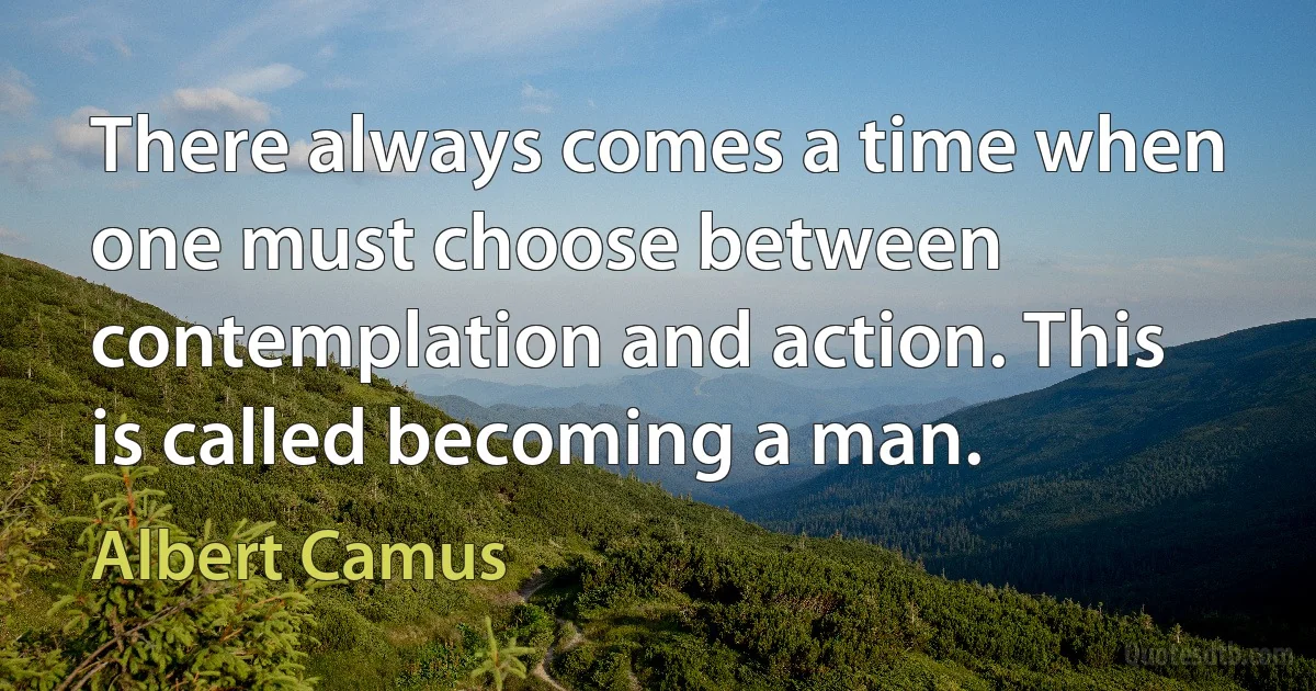 There always comes a time when one must choose between contemplation and action. This is called becoming a man. (Albert Camus)