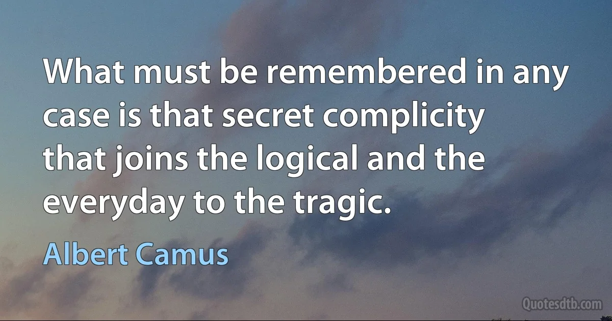 What must be remembered in any case is that secret complicity that joins the logical and the everyday to the tragic. (Albert Camus)