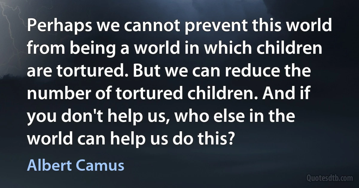 Perhaps we cannot prevent this world from being a world in which children are tortured. But we can reduce the number of tortured children. And if you don't help us, who else in the world can help us do this? (Albert Camus)