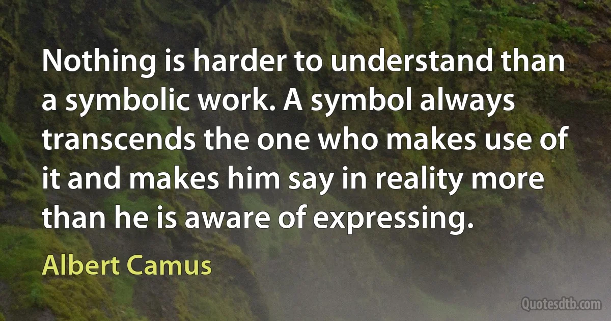 Nothing is harder to understand than a symbolic work. A symbol always transcends the one who makes use of it and makes him say in reality more than he is aware of expressing. (Albert Camus)