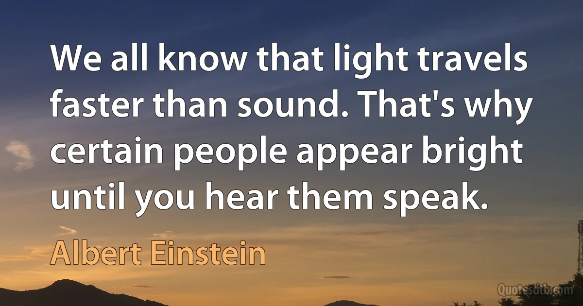 We all know that light travels faster than sound. That's why certain people appear bright until you hear them speak. (Albert Einstein)