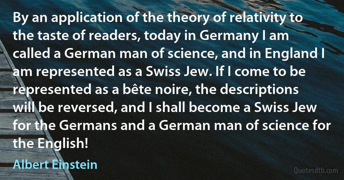 By an application of the theory of relativity to the taste of readers, today in Germany I am called a German man of science, and in England I am represented as a Swiss Jew. If I come to be represented as a bête noire, the descriptions will be reversed, and I shall become a Swiss Jew for the Germans and a German man of science for the English! (Albert Einstein)