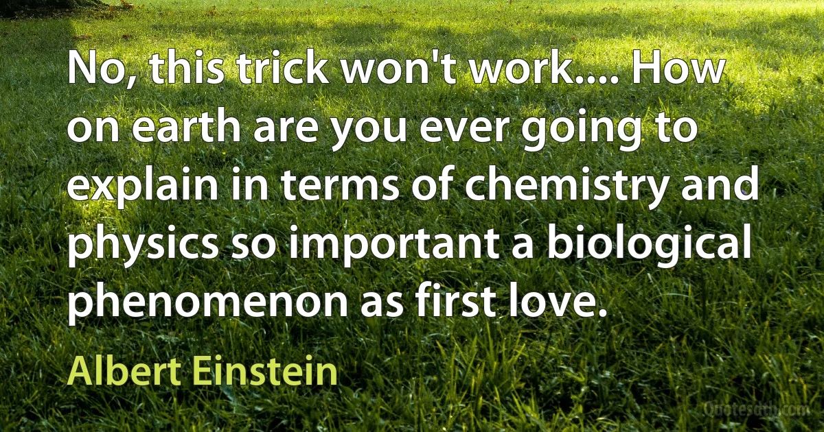 No, this trick won't work.... How on earth are you ever going to explain in terms of chemistry and physics so important a biological phenomenon as first love. (Albert Einstein)