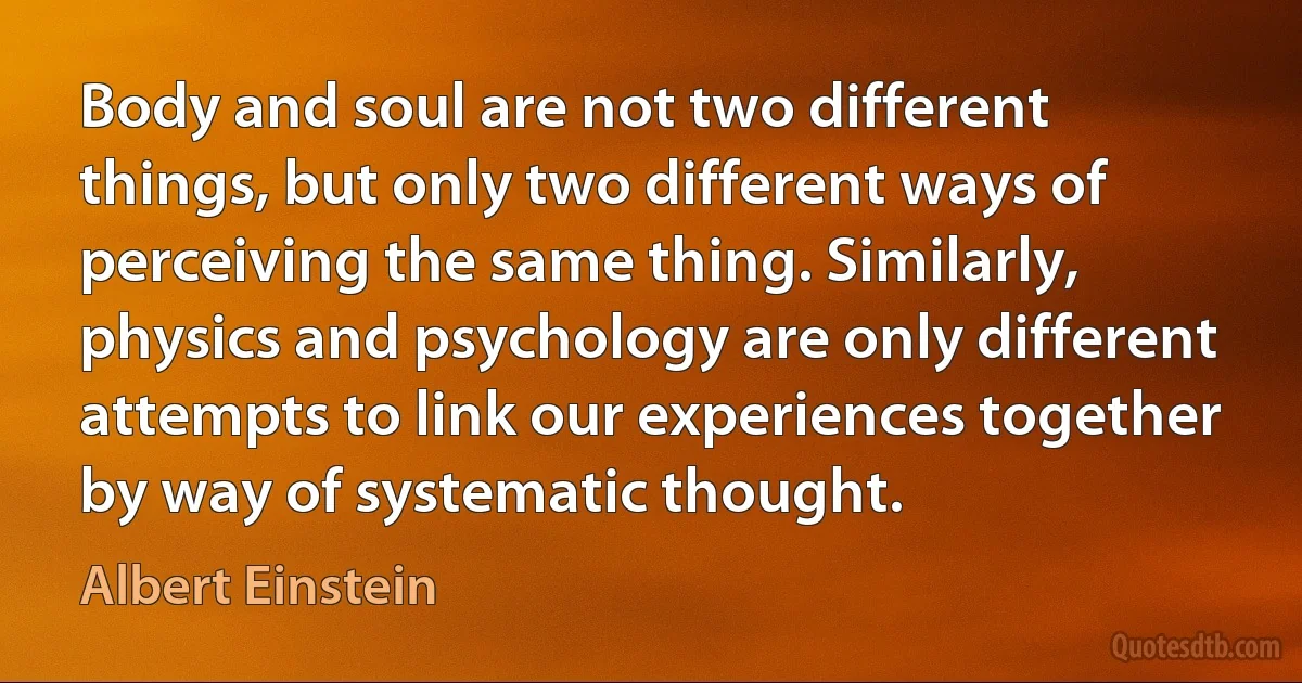 Body and soul are not two different things, but only two different ways of perceiving the same thing. Similarly, physics and psychology are only different attempts to link our experiences together by way of systematic thought. (Albert Einstein)