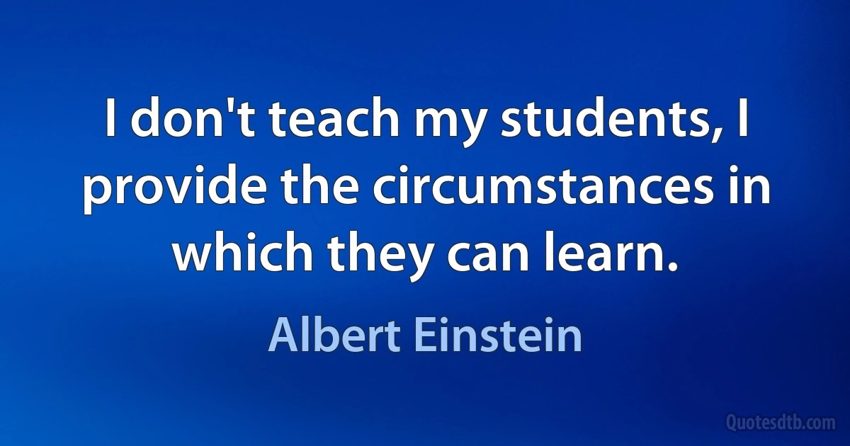 I don't teach my students, I provide the circumstances in which they can learn. (Albert Einstein)