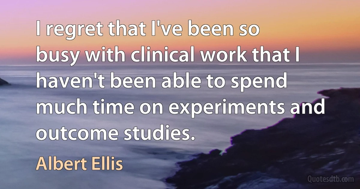 I regret that I've been so busy with clinical work that I haven't been able to spend much time on experiments and outcome studies. (Albert Ellis)