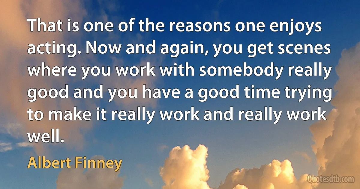 That is one of the reasons one enjoys acting. Now and again, you get scenes where you work with somebody really good and you have a good time trying to make it really work and really work well. (Albert Finney)