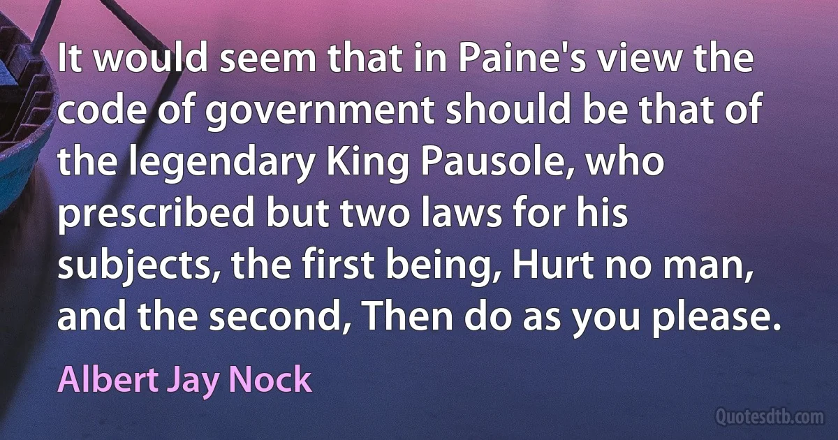 It would seem that in Paine's view the code of government should be that of the legendary King Pausole, who prescribed but two laws for his subjects, the first being, Hurt no man, and the second, Then do as you please. (Albert Jay Nock)