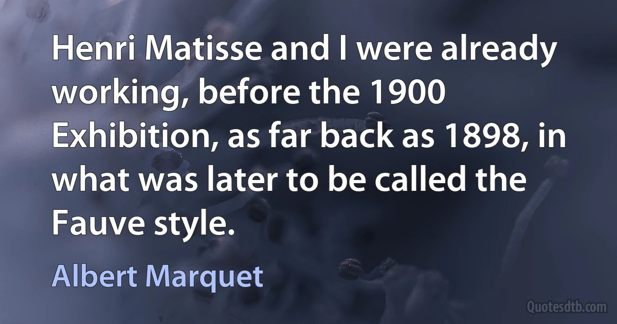 Henri Matisse and I were already working, before the 1900 Exhibition, as far back as 1898, in what was later to be called the Fauve style. (Albert Marquet)