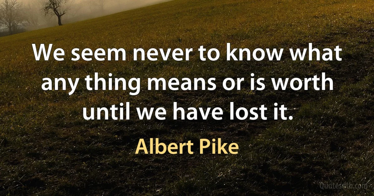 We seem never to know what any thing means or is worth until we have lost it. (Albert Pike)