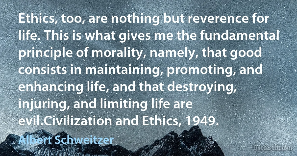 Ethics, too, are nothing but reverence for life. This is what gives me the fundamental principle of morality, namely, that good consists in maintaining, promoting, and enhancing life, and that destroying, injuring, and limiting life are evil.Civilization and Ethics, 1949. (Albert Schweitzer)