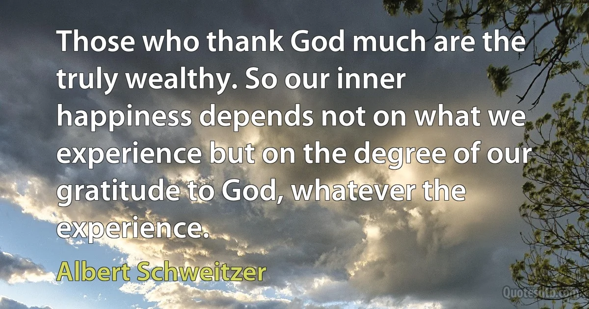 Those who thank God much are the truly wealthy. So our inner happiness depends not on what we experience but on the degree of our gratitude to God, whatever the experience. (Albert Schweitzer)