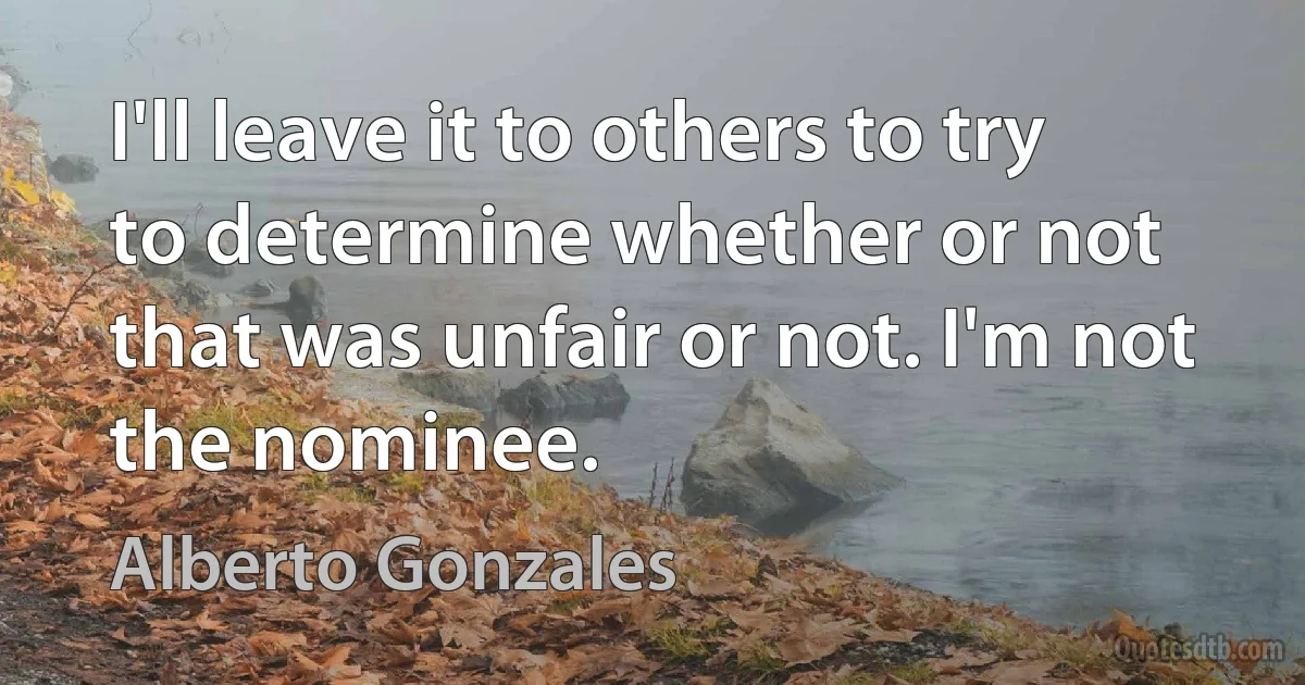 I'll leave it to others to try to determine whether or not that was unfair or not. I'm not the nominee. (Alberto Gonzales)