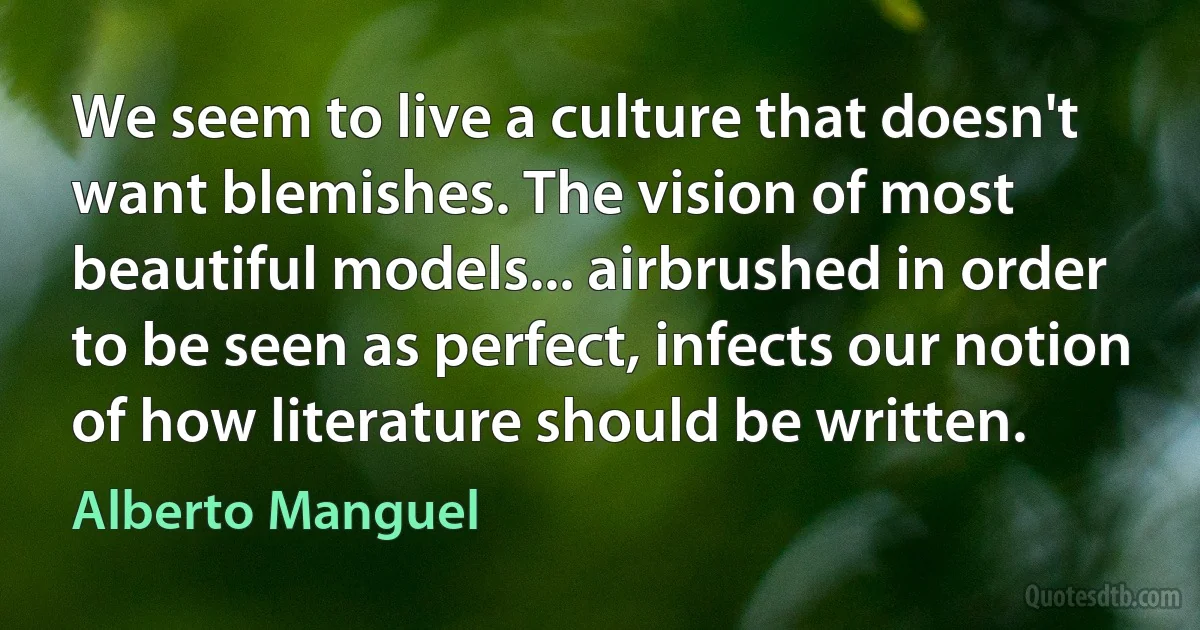 We seem to live a culture that doesn't want blemishes. The vision of most beautiful models... airbrushed in order to be seen as perfect, infects our notion of how literature should be written. (Alberto Manguel)