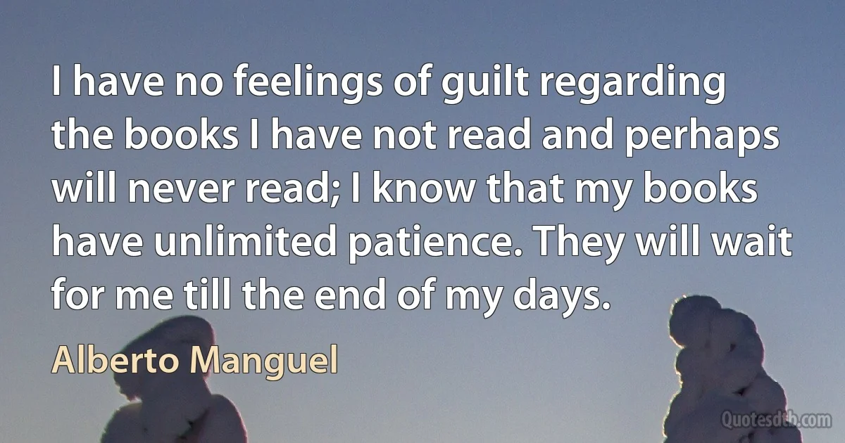 I have no feelings of guilt regarding the books I have not read and perhaps will never read; I know that my books have unlimited patience. They will wait for me till the end of my days. (Alberto Manguel)